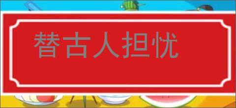 替古人担忧的意思,及其含义,替古人担忧基本解释